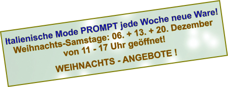 Italienische Mode PROMPT jede Woche neue Ware! Weihnachts-Samstage: 06. + 13. + 20. Dezember von 11 - 17 Uhr geöffnet!  WEIHNACHTS - ANGEBOTE !