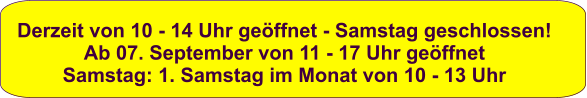 Derzeit von 10 - 14 Uhr geöffnet - Samstag geschlossen! Ab 07. September von 11 - 17 Uhr geöffnet Samstag: 1. Samstag im Monat von 10 - 13 Uhr